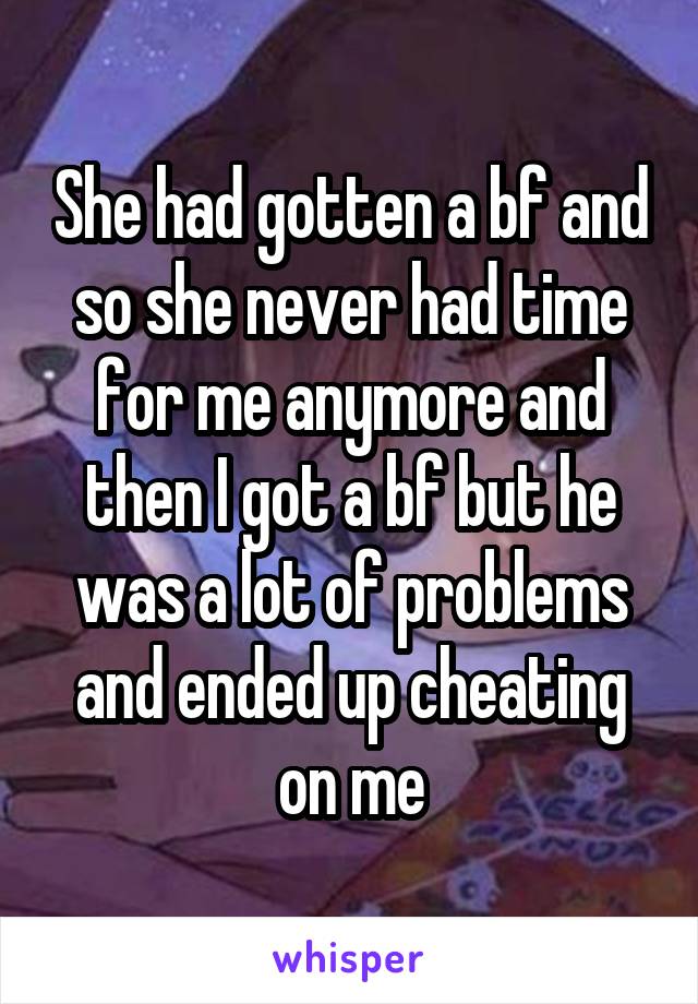 She had gotten a bf and so she never had time for me anymore and then I got a bf but he was a lot of problems and ended up cheating on me