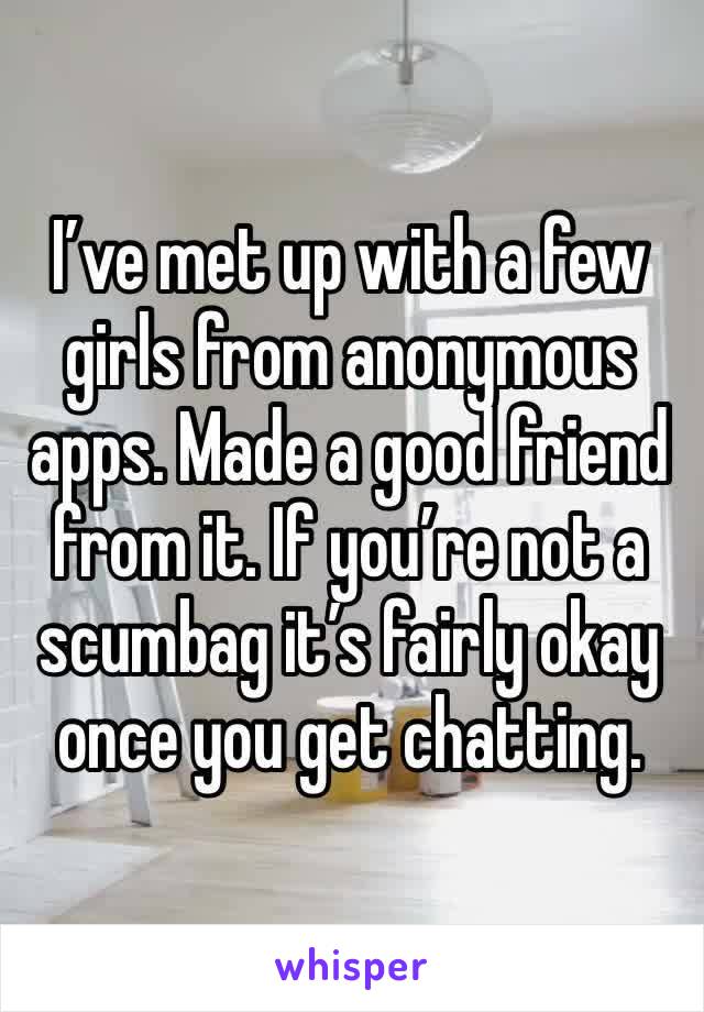 I’ve met up with a few girls from anonymous apps. Made a good friend from it. If you’re not a scumbag it’s fairly okay once you get chatting. 