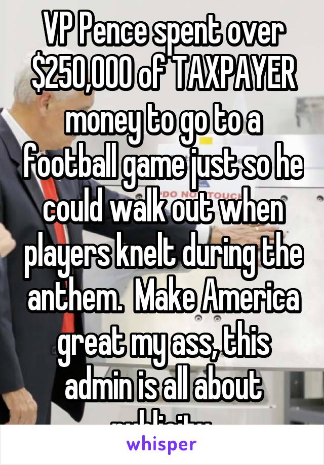 VP Pence spent over $250,000 of TAXPAYER money to go to a football game just so he could walk out when players knelt during the anthem.  Make America great my ass, this admin is all about publicity.