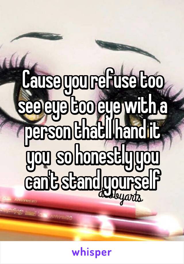 Cause you refuse too see eye too eye with a person thatll hand it you  so honestly you can't stand yourself