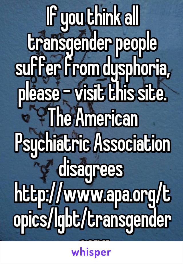 If you think all transgender people suffer from dysphoria, please - visit this site. The American Psychiatric Association disagrees 
http://www.apa.org/topics/lgbt/transgender.aspx