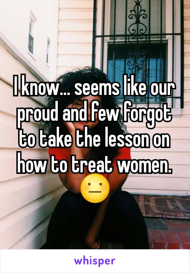 I know... seems like our proud and few forgot to take the lesson on how to treat women.
😐
