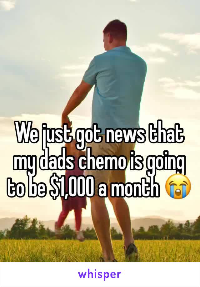 We just got news that my dads chemo is going to be $1,000 a month 😭