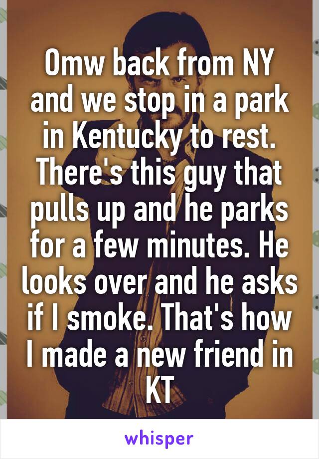 Omw back from NY and we stop in a park in Kentucky to rest. There's this guy that pulls up and he parks for a few minutes. He looks over and he asks if I smoke. That's how I made a new friend in KT