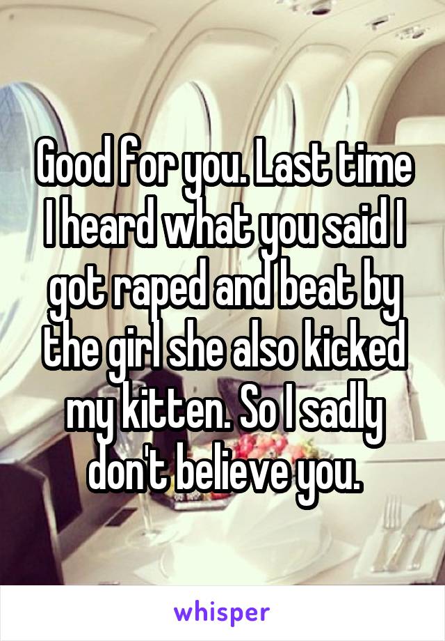 Good for you. Last time I heard what you said I got raped and beat by the girl she also kicked my kitten. So I sadly don't believe you.
