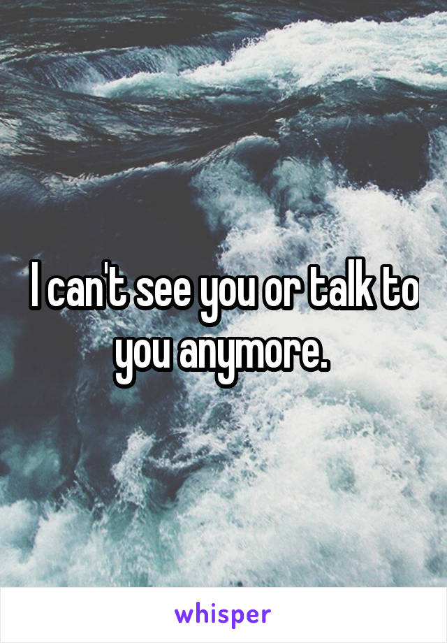 I can't see you or talk to you anymore. 