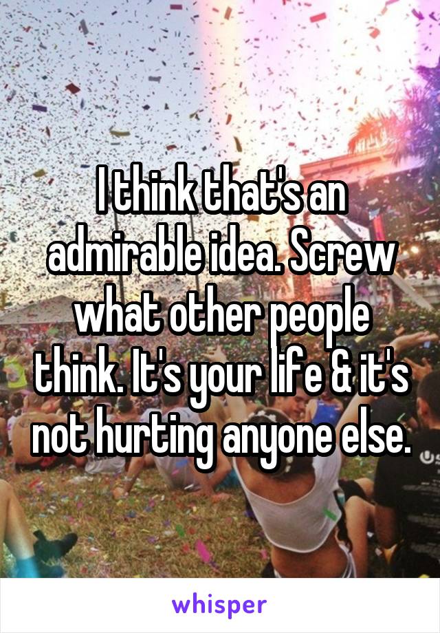 I think that's an admirable idea. Screw what other people think. It's your life & it's not hurting anyone else.