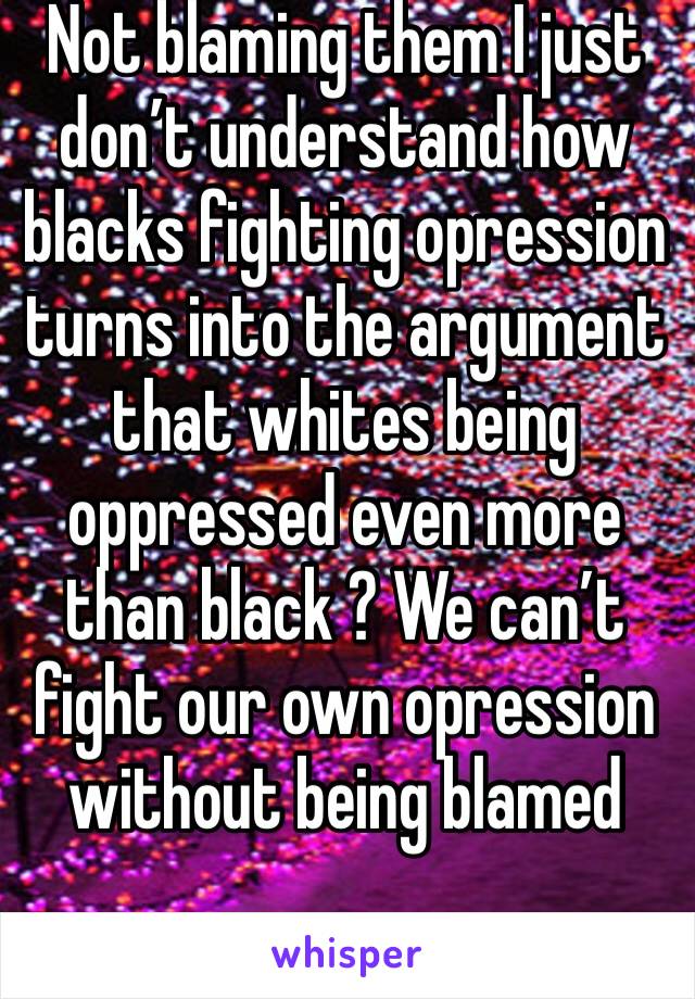 Not blaming them I just don’t understand how blacks fighting opression turns into the argument that whites being oppressed even more than black ? We can’t fight our own opression without being blamed 