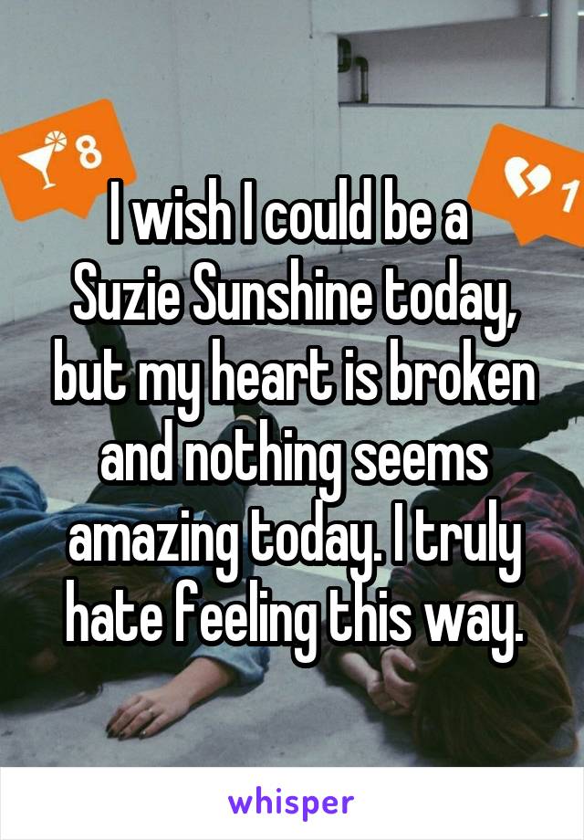 I wish I could be a 
Suzie Sunshine today, but my heart is broken and nothing seems amazing today. I truly hate feeling this way.