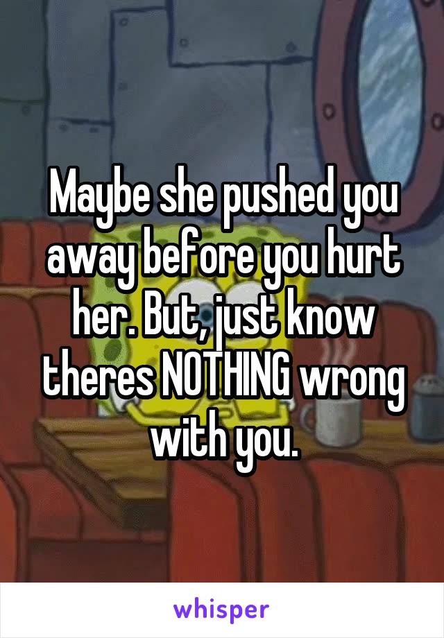 Maybe she pushed you away before you hurt her. But, just know theres NOTHING wrong with you.