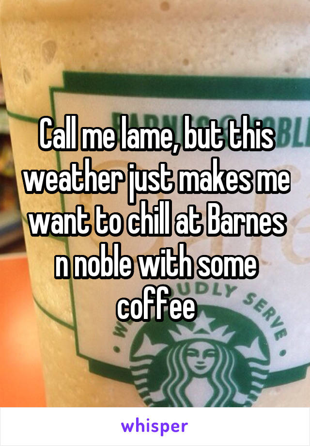 Call me lame, but this weather just makes me want to chill at Barnes n noble with some coffee