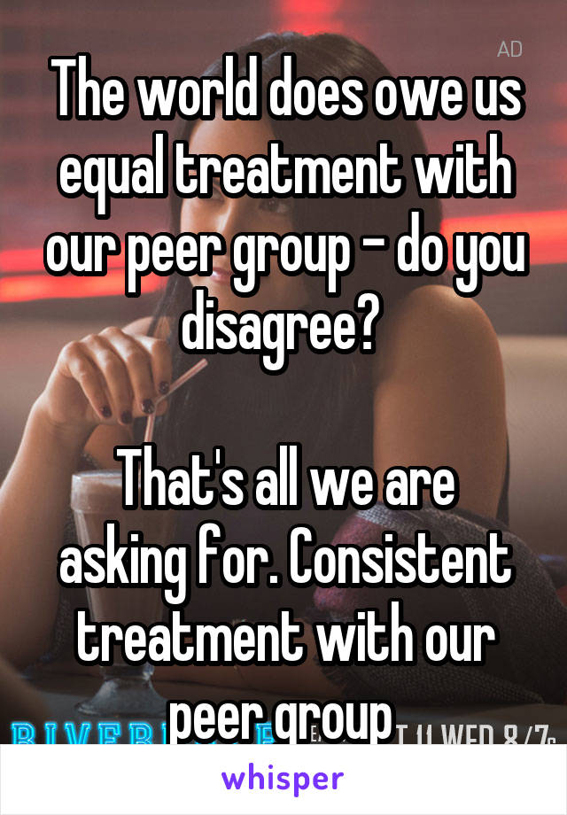The world does owe us equal treatment with our peer group - do you disagree? 

That's all we are asking for. Consistent treatment with our peer group 