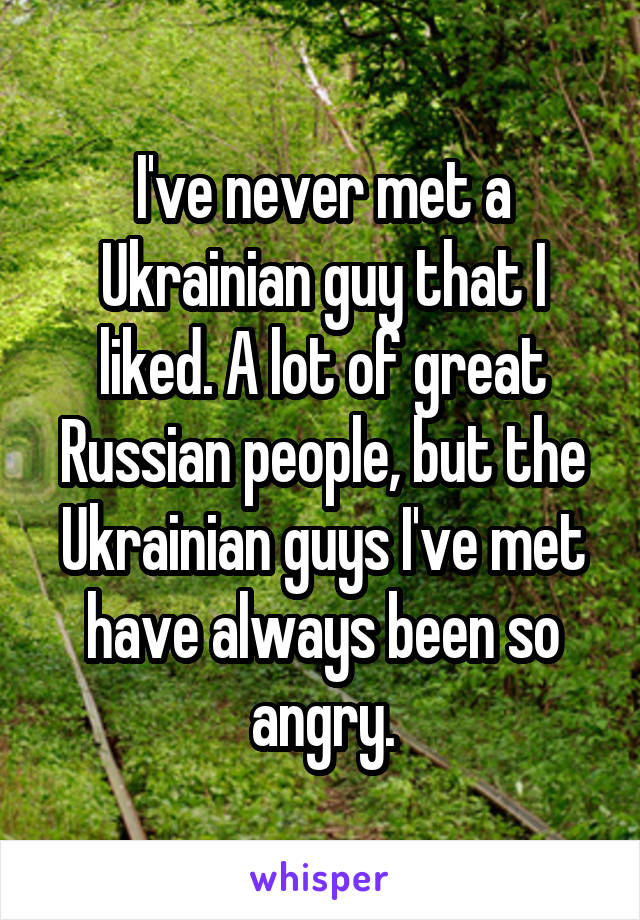 I've never met a Ukrainian guy that I liked. A lot of great Russian people, but the Ukrainian guys I've met have always been so angry.
