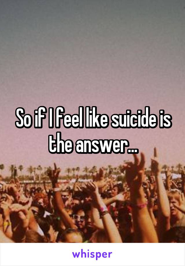 So if I feel like suicide is the answer...