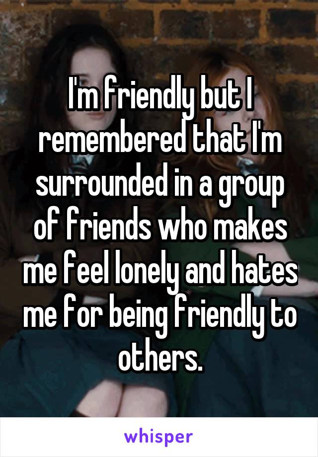 I'm friendly but I remembered that I'm surrounded in a group of friends who makes me feel lonely and hates me for being friendly to others.