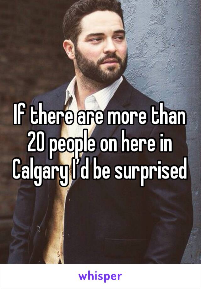 If there are more than 20 people on here in Calgary I’d be surprised 