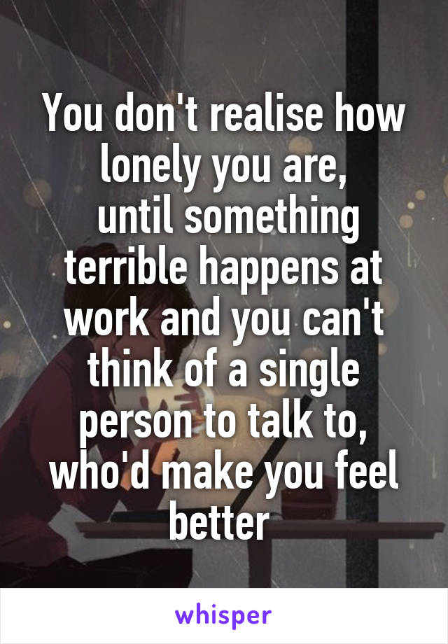 You don't realise how lonely you are,
 until something terrible happens at work and you can't think of a single person to talk to, who'd make you feel better 
