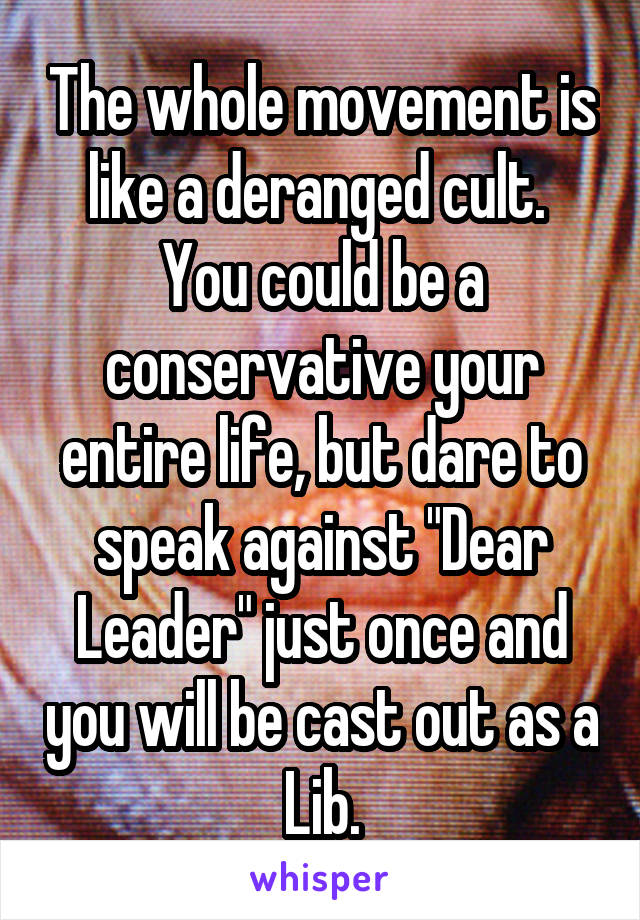 The whole movement is like a deranged cult.  You could be a conservative your entire life, but dare to speak against "Dear Leader" just once and you will be cast out as a Lib.