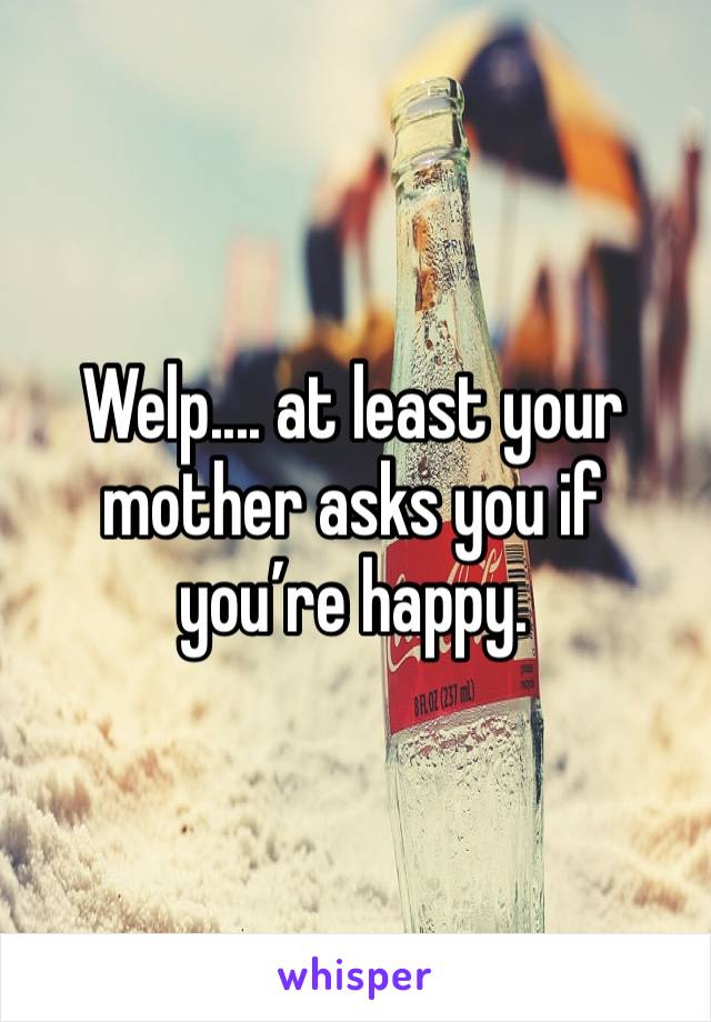 Welp.... at least your mother asks you if you’re happy.