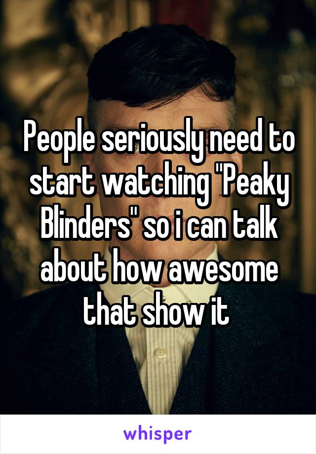 People seriously need to start watching "Peaky Blinders" so i can talk about how awesome that show it 