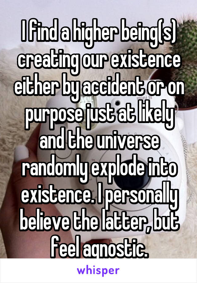 I find a higher being(s) creating our existence either by accident or on purpose just at likely and the universe randomly explode into existence. I personally believe the latter, but feel agnostic.