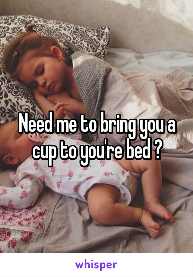Need me to bring you a cup to you're bed ?