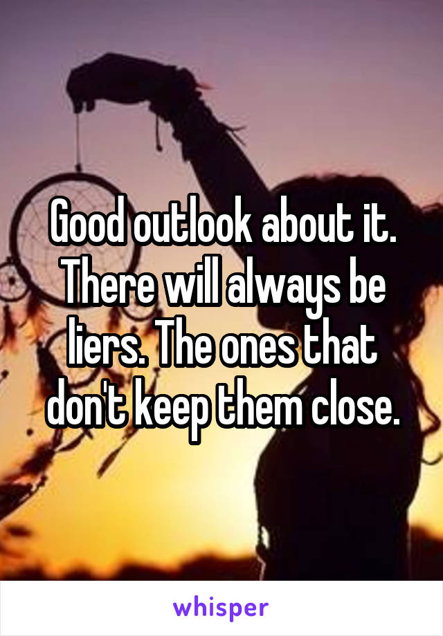 Good outlook about it. There will always be liers. The ones that don't keep them close.