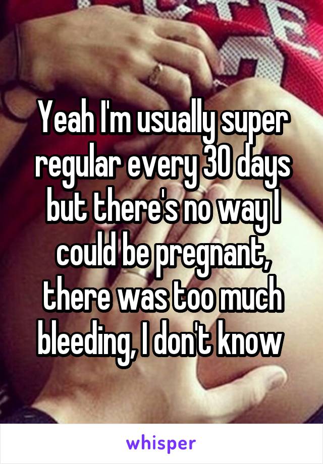 Yeah I'm usually super regular every 30 days but there's no way I could be pregnant, there was too much bleeding, I don't know 