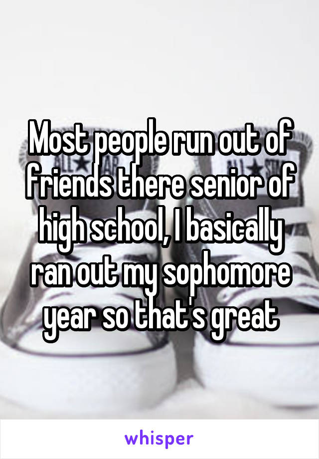Most people run out of friends there senior of high school, I basically ran out my sophomore year so that's great