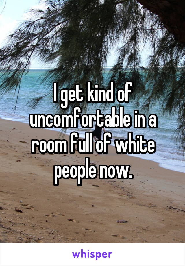 I get kind of uncomfortable in a room full of white people now.