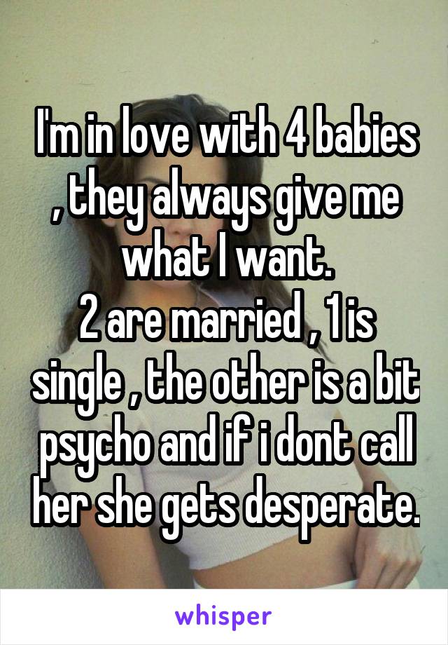 I'm in love with 4 babies , they always give me what I want.
2 are married , 1 is single , the other is a bit psycho and if i dont call her she gets desperate.