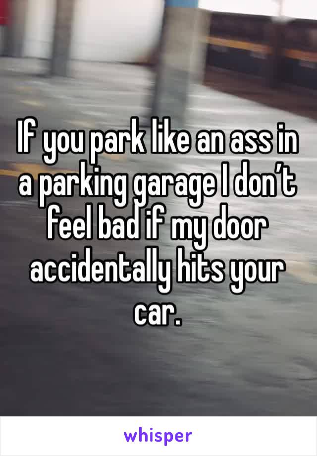 If you park like an ass in a parking garage I don’t feel bad if my door accidentally hits your car.
