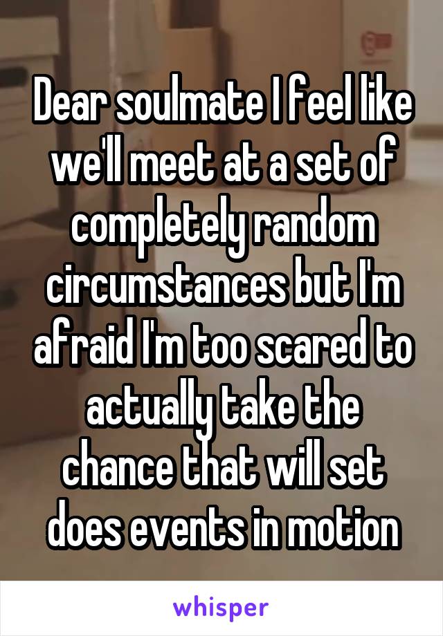 Dear soulmate I feel like we'll meet at a set of completely random circumstances but I'm afraid I'm too scared to actually take the chance that will set does events in motion
