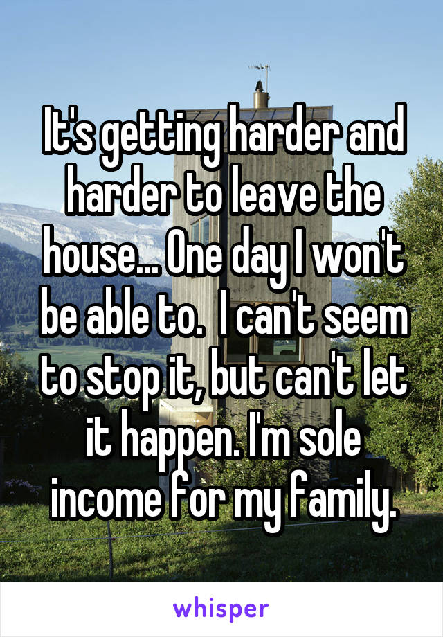 It's getting harder and harder to leave the house... One day I won't be able to.  I can't seem to stop it, but can't let it happen. I'm sole income for my family.