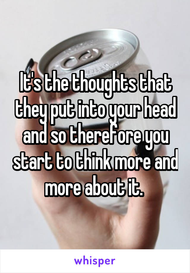 It's the thoughts that they put into your head and so therefore you start to think more and more about it. 