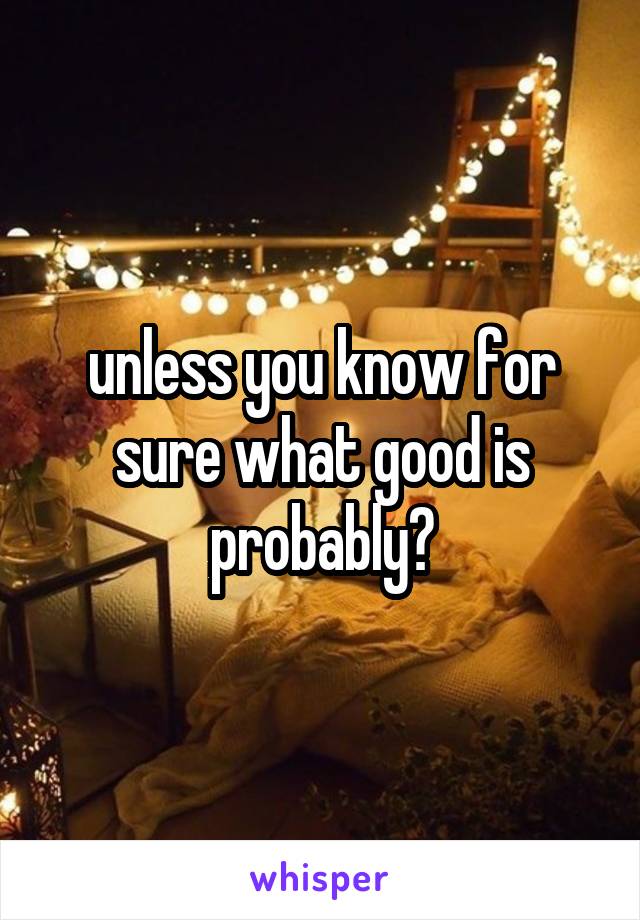 unless you know for sure what good is probably?