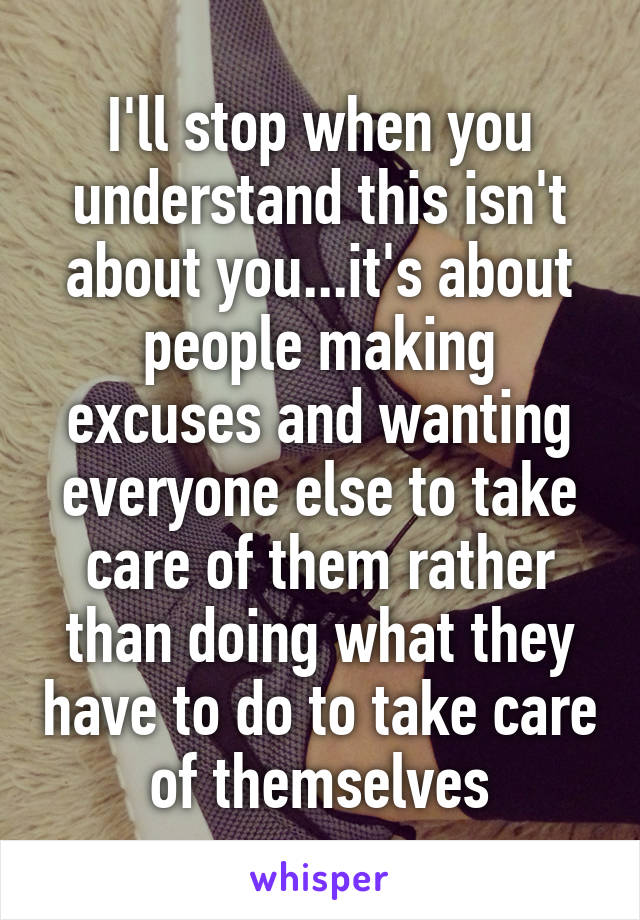 I'll stop when you understand this isn't about you...it's about people making excuses and wanting everyone else to take care of them rather than doing what they have to do to take care of themselves