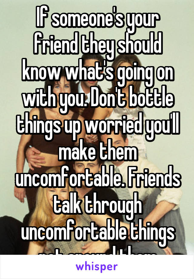 If someone's your friend they should know what's going on with you. Don't bottle things up worried you'll make them uncomfortable. Friends talk through uncomfortable things not around them