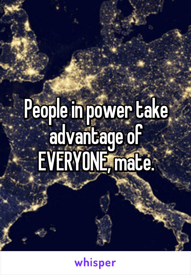 People in power take advantage of EVERYONE, mate.