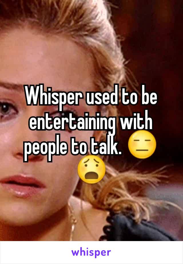 Whisper used to be entertaining with people to talk. 😑😧
