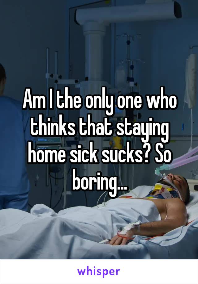 Am I the only one who thinks that staying home sick sucks? So boring...