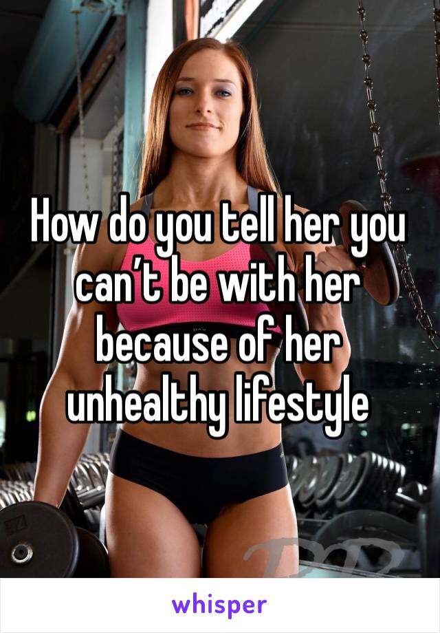 How do you tell her you can’t be with her because of her unhealthy lifestyle 