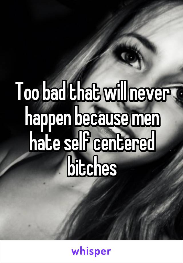 Too bad that will never happen because men hate self centered bitches