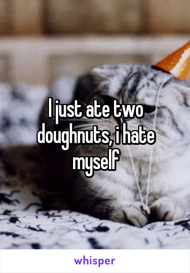 I just ate two doughnuts, i hate myself