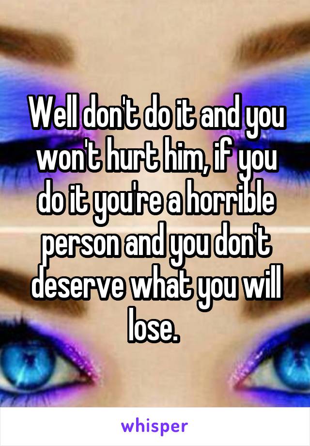 Well don't do it and you won't hurt him, if you do it you're a horrible person and you don't deserve what you will lose. 