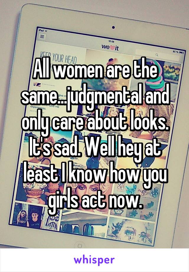 All women are the same...judgmental and only care about looks. It's sad. Well hey at least I know how you girls act now.