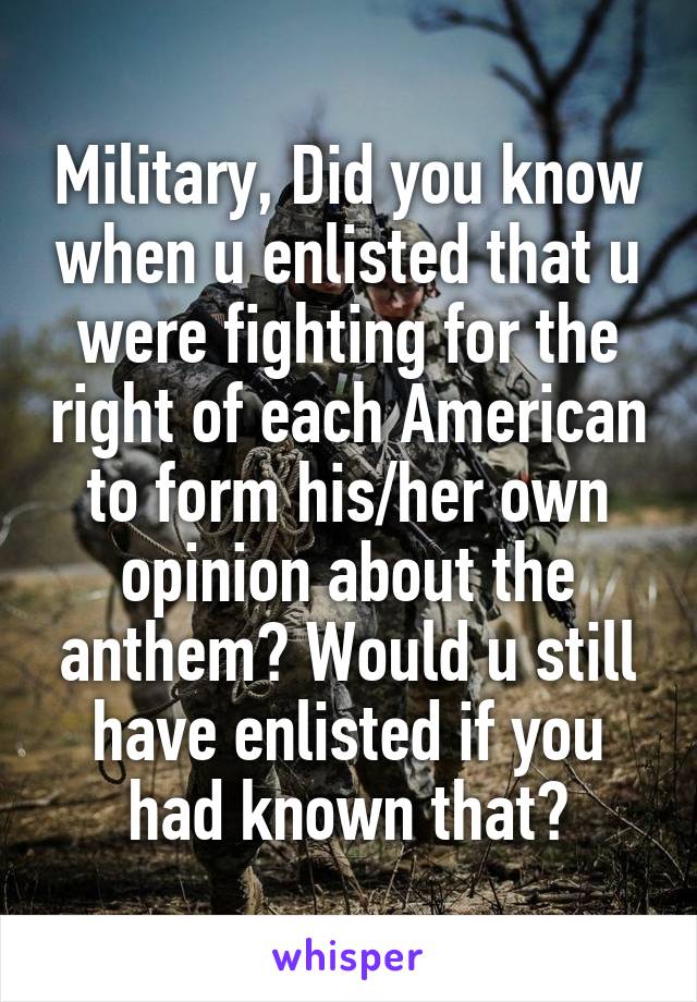 Military, Did you know when u enlisted that u were fighting for the right of each American to form his/her own opinion about the anthem? Would u still have enlisted if you had known that?