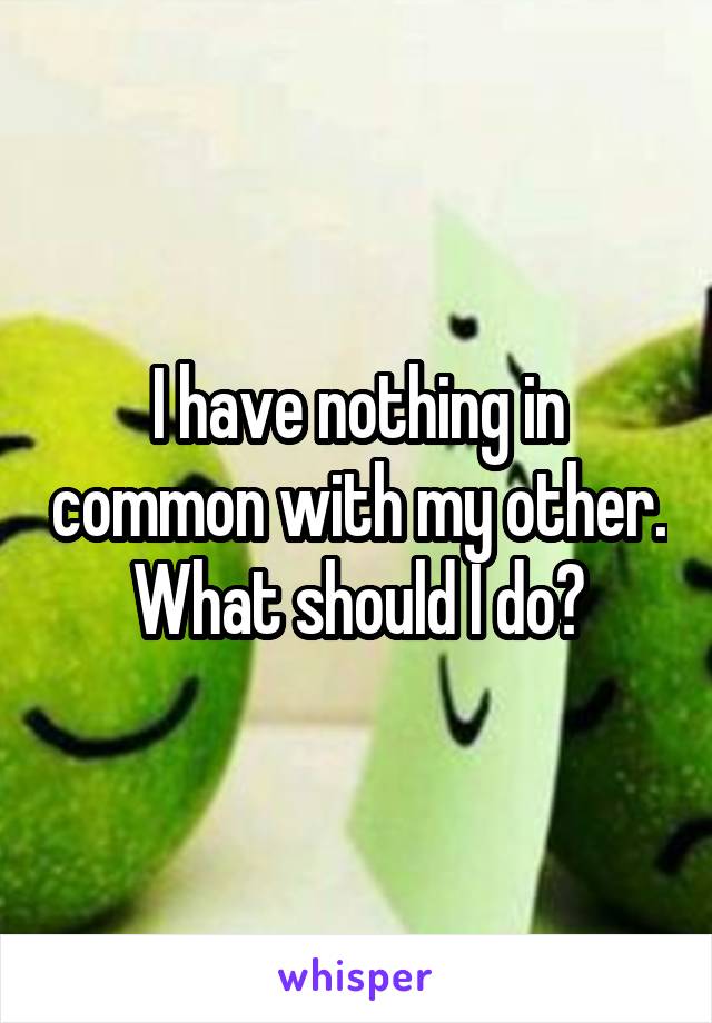 I have nothing in common with my other. What should I do?