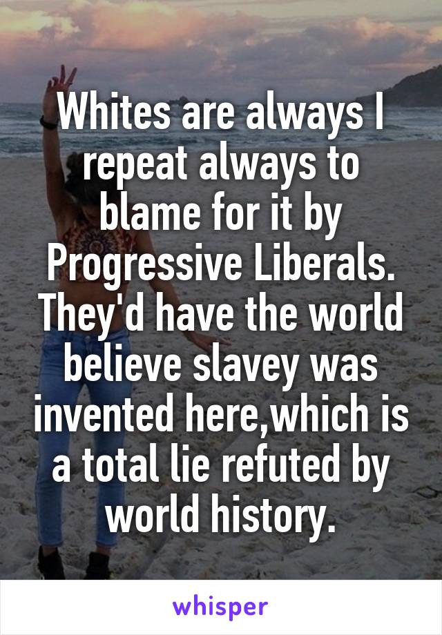 Whites are always I repeat always to blame for it by Progressive Liberals.
They'd have the world believe slavey was invented here,which is a total lie refuted by world history.