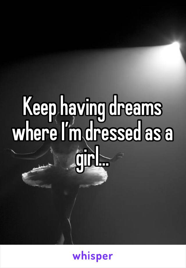 Keep having dreams where I’m dressed as a girl...